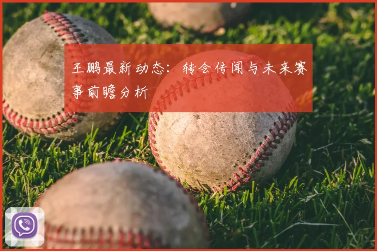 王鹏最新动态:转会传闻与未来赛事前瞻分析
