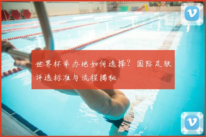 世界杯举办地如何选择？国际足联评选标准与流程揭秘