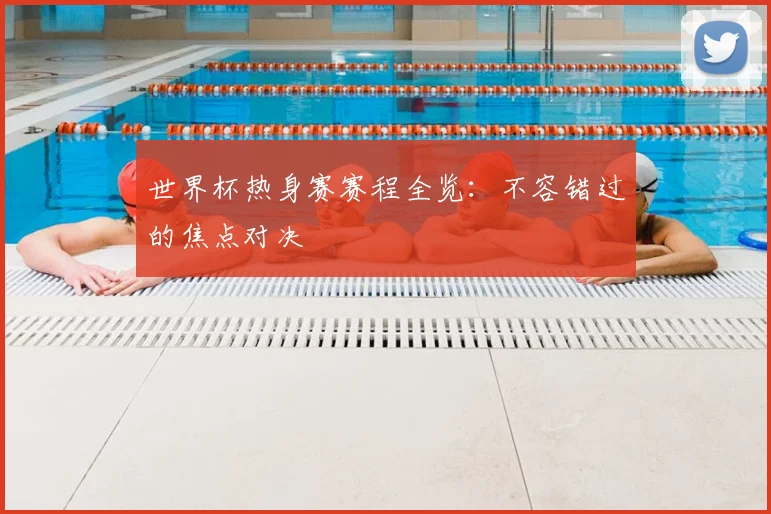 世界杯热身赛赛程全览:不容错过的焦点对决