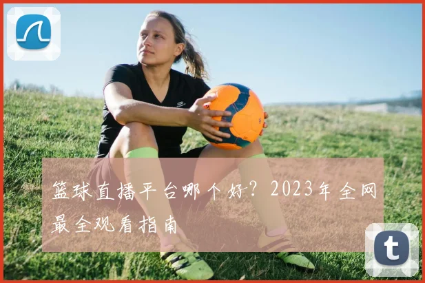 篮球直播平台哪个好?2023年全网最全观看指南
