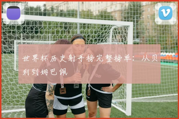 世界杯历史射手榜完整榜单：从贝利到姆巴佩