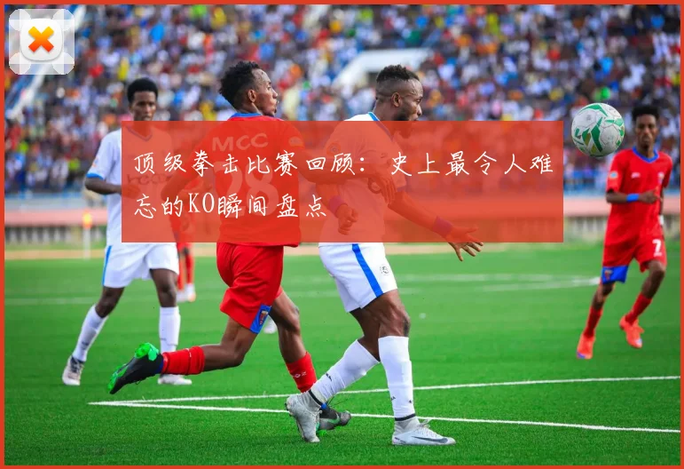 顶级拳击比赛回顾：史上最令人难忘的KO瞬间盘点