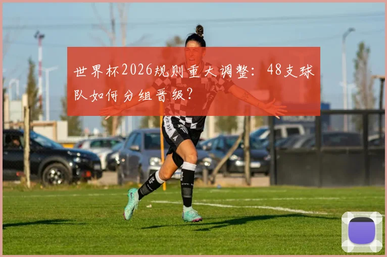 世界杯2026规则重大调整:48支球队如何分组晋级?