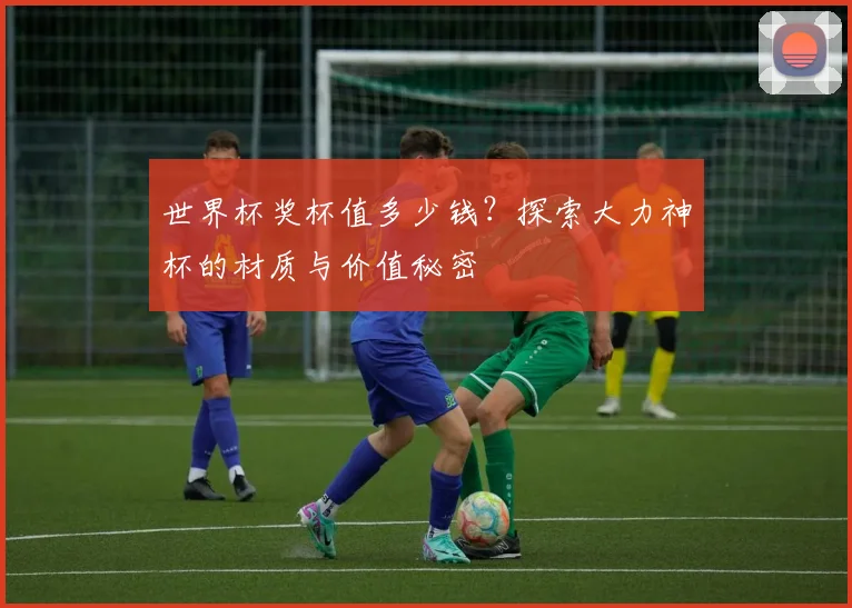 世界杯奖杯值多少钱？探索大力神杯的材质与价值秘密