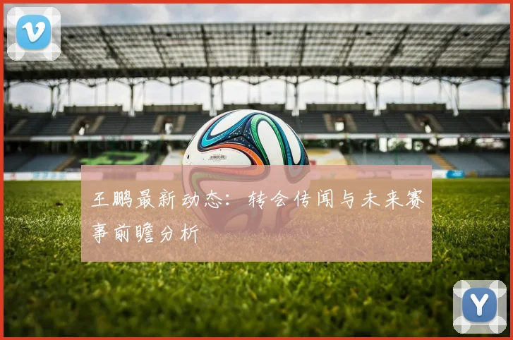 王鹏最新动态:转会传闻与未来赛事前瞻分析